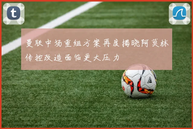 曼联中场重组方案再度揭晓阿莫林传控改造面临更大压力