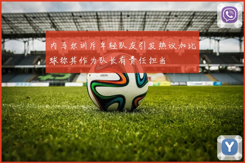 内马尔训斥年轻队友引发热议加比球称其作为队长有责任担当