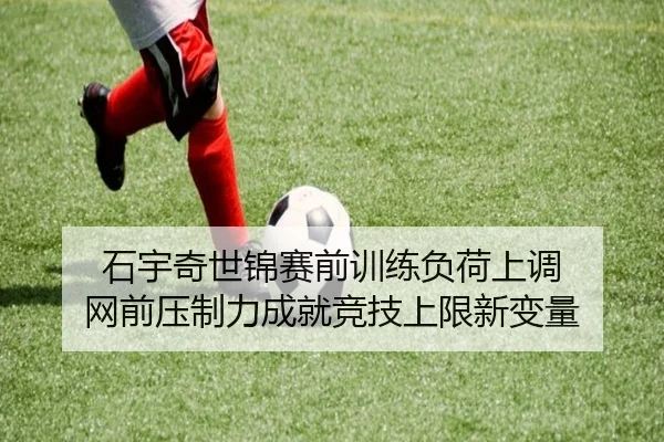 石宇奇世锦赛前训练负荷上调 网前压制力成就竞技上限新变量
